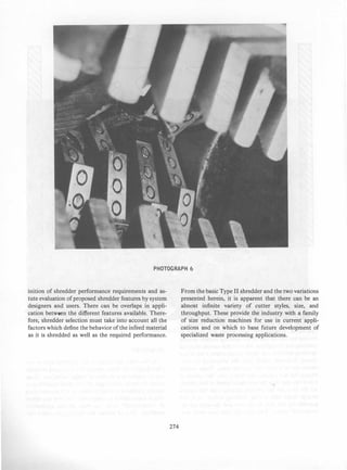 PHOTOGRAPH 6
inition of shredder performance requirements and as­
tute evaluation of proposed shredder features by system
designers and users. There can be overlaps in appli­
cation between the different features available. There­
fore, shredder selection must take into account all the
factors which define the behavior of the infeed material
as it is shredded as well as the required performance.
274
From the basic Type II shredder and the two variations
presented herein, it is apparent that there can be an
almost infinite variety of cutter styles, size, and
throughput. These provide the industry with a family
of size reduction machines for use in current appli­
cations and on which to base future development of
specialized waste processing applications.
 