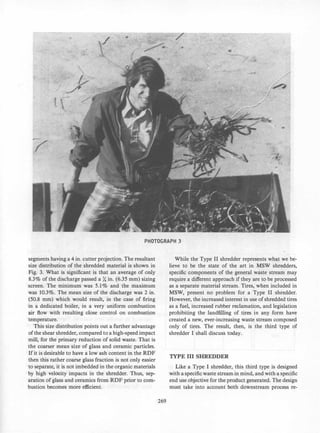 •
7
PHOTOGRAPH 3
segments having a 4 in. cutter projection. The resultant
size distribution of the shredded material is shown in
Fig. 3. What is significant is that an average of only
8.3% of the discharge passed a X in. (6.35 mm) sizing
screen. The minimum was 5.1% and the maximum
was 10.3%. The mean size of the discharge was 2 in.
(50.8 mm) which would result, in the case of firing
in a dedicated boiler, in a very uniform combustion
air flow with resulting close control on combustion
temperature.
This size distribution points out a further advantage
of the shear shredder, compared to a high-speed impact
mill, for the primary reduction of solid waste. That is
the coarser mean size of glass and ceramic particles.
If it is desirable to have a low ash content in the RDF
then this rather coarse glass fraction is not only easier
to separate, it is not imbedded in the organic materials
by high velocity impacts in the shredder. Thus, sep­
aration of glass and ceramics from RDF prior to com­
bustion becomes more efficient.
269
While the Type II shredder represents what we be­
lieve to be the state of the art in MSW shredders,
specific components of the general waste stream may
require a different approach if they are to be processed
as a separate material stream. Tires, when included in
MSW, present no problem for a Type II shredder.
However, the increased interest in use of shredded tires
as a fuel, increased rubber reclamation, and legislation
prohibiting the landfilling of tires in any form have
created a new, ever-increasing waste stream composed
only of tires. The result, then, is the third type of
shredder I shall discuss today.
TYPE III SHREDDER
Like a Type I shredder, this third type is designed
with a specific waste stream in mind, and with a specific
end use objective for the product generated. The design
must take into account both downstream process re-
 