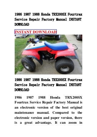 1986 1987 1988 Honda TRX200SX Fourtrax
Service Repair Factory Manual INSTANT
DOWNLOAD
INSTANT DOWNLOAD
1986 1987 1988 Honda TRX200SX Fourtrax
Service Repair Factory Manual INSTANT
DOWNLOAD
1986 1987 1988 Honda TRX200SX
Fourtrax Service Repair Factory Manual is
an electronic version of the best original
maintenance manual. Compared to the
electronic version and paper version, there
is a great advantage. It can zoom in
 
