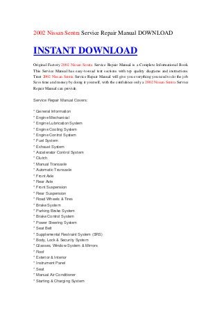 2002 Nissan Sentra Service Repair Manual DOWNLOAD


INSTANT DOWNLOAD
Original Factory 2002 Nissan Sentra Service Repair Manual is a Complete Informational Book.
This Service Manual has easy-to-read text sections with top quality diagrams and instructions.
Trust 2002 Nissan Sentra Service Repair Manual will give you everything you need to do the job.
Save time and money by doing it yourself, with the confidence only a 2002 Nissan Sentra Service
Repair Manual can provide.

Service Repair Manual Covers:

* General Information
* Engine Mechanical
* Engine Lubrication System
* Engine Cooling System
* Engine Control System
* Fuel System
* Exhaust System
* Accelerator Control System
* Clutch
* Manual Transaxle
* Automatic Transaxle
* Front Axle
* Rear Axle
* Front Suspension
* Rear Suspension
* Road Wheels & Tires
* Brake System
* Parking Brake System
* Brake Control System
* Power Steering System
* Seat Belt
* Supplemental Restraint System (SRS)
* Body, Lock & Security System
* Glasses, Window System & Mirrors
* Roof
* Exterior & Interior
* Instrument Panel
* Seat
* Manual Air Conditioner
* Starting & Charging System
 