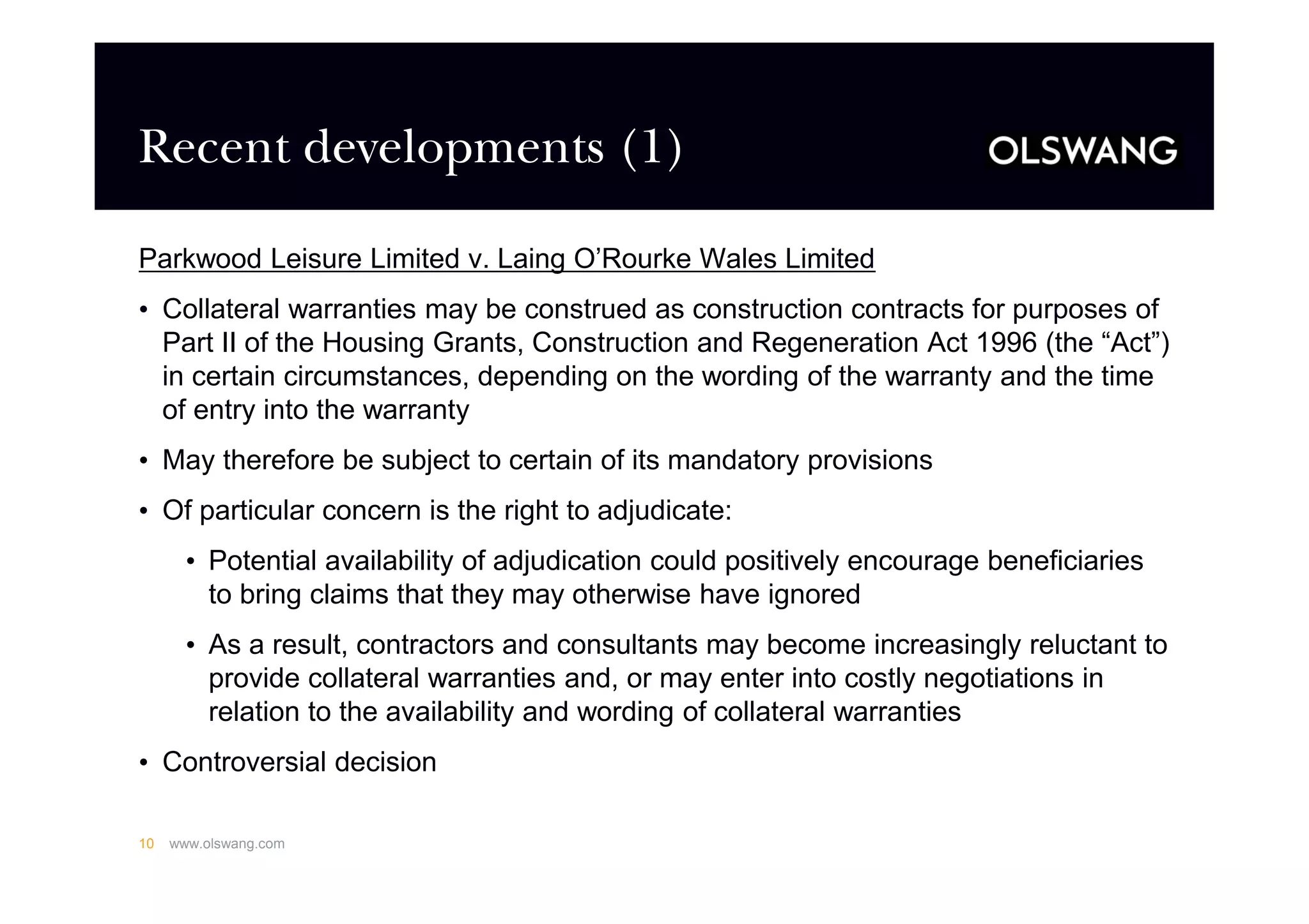 Recent developments (1)
Parkwood Leisure Limited v. Laing O’Rourke Wales Limited
• Collateral warranties may be construed as construction contracts for purposes of
Part II of the Housing Grants, Construction and Regeneration Act 1996 (the “Act”)
in certain circumstances, depending on the wording of the warranty and the time
of entry into the warranty
• May therefore be subject to certain of its mandatory provisions
• Of particular concern is the right to adjudicate:
• Potential availability of adjudication could positively encourage beneficiaries
to bring claims that they may otherwise have ignored
• As a result, contractors and consultants may become increasingly reluctant to
provide collateral warranties and, or may enter into costly negotiations in
relation to the availability and wording of collateral warranties
• Controversial decision
www.olswang.com10
 
