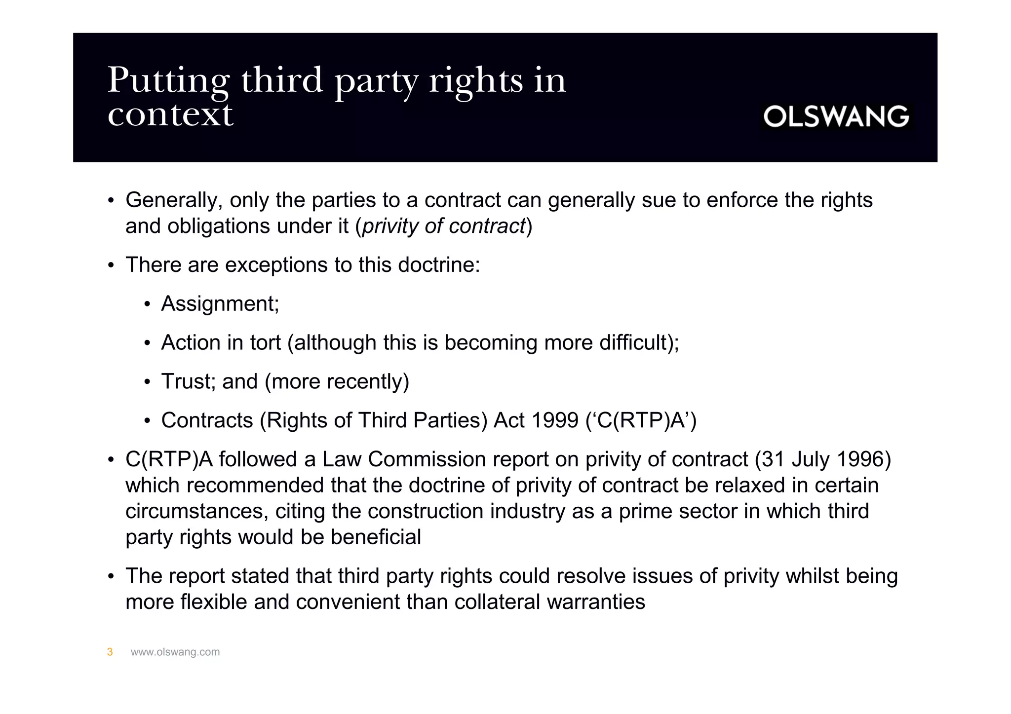 Putting third party rights in
context
• Generally, only the parties to a contract can generally sue to enforce the rights
and obligations under it (privity of contract)
• There are exceptions to this doctrine:
• Assignment;
• Action in tort (although this is becoming more difficult);
• Trust; and (more recently)
• Contracts (Rights of Third Parties) Act 1999 (‘C(RTP)A’)
• C(RTP)A followed a Law Commission report on privity of contract (31 July 1996)
which recommended that the doctrine of privity of contract be relaxed in certain
circumstances, citing the construction industry as a prime sector in which third
party rights would be beneficial
• The report stated that third party rights could resolve issues of privity whilst being
more flexible and convenient than collateral warranties
www.olswang.com3
 