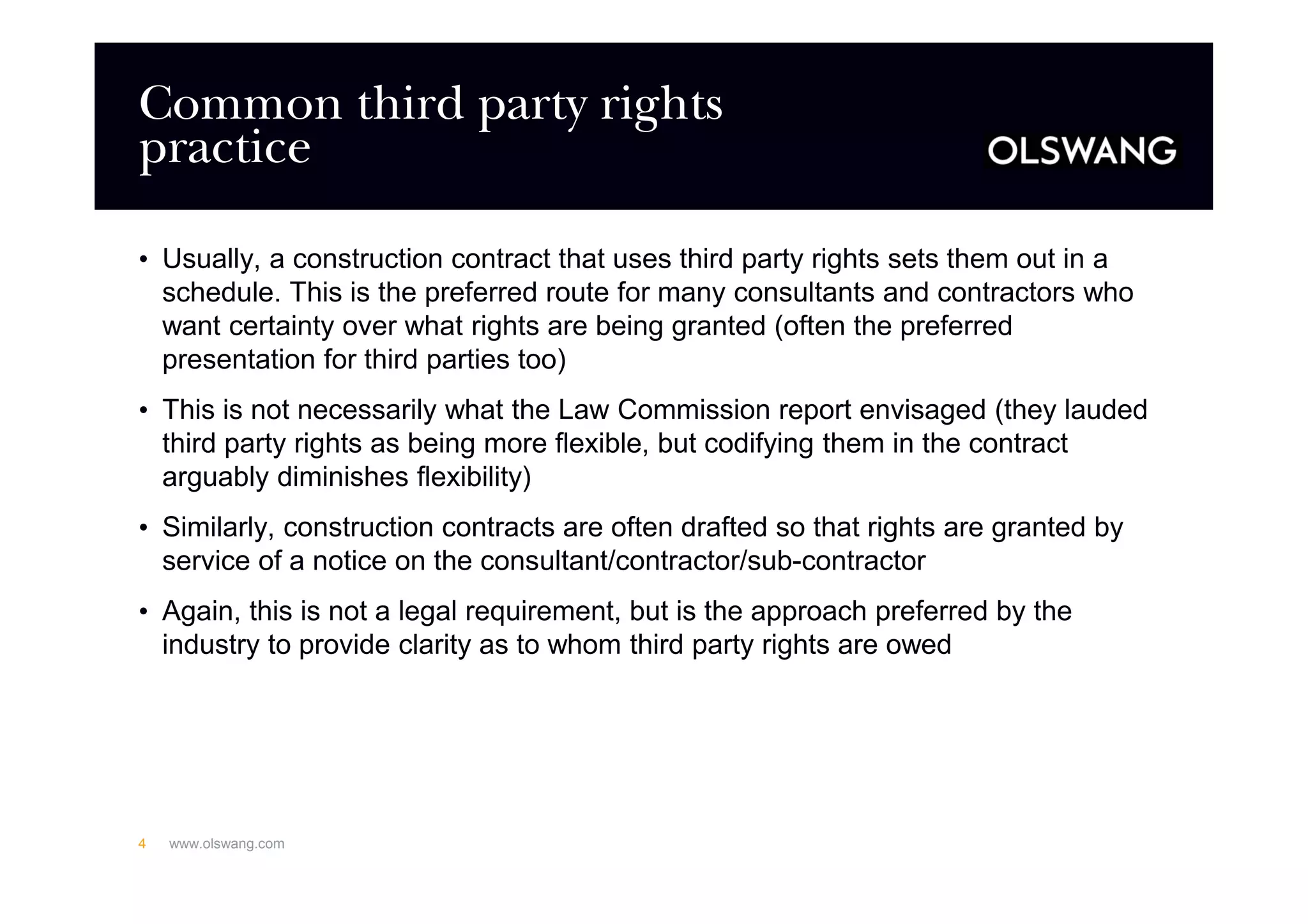 Common third party rights
practice
• Usually, a construction contract that uses third party rights sets them out in a
schedule. This is the preferred route for many consultants and contractors who
want certainty over what rights are being granted (often the preferred
presentation for third parties too)
• This is not necessarily what the Law Commission report envisaged (they lauded
third party rights as being more flexible, but codifying them in the contract
arguably diminishes flexibility)
• Similarly, construction contracts are often drafted so that rights are granted by
service of a notice on the consultant/contractor/sub-contractor
• Again, this is not a legal requirement, but is the approach preferred by the
industry to provide clarity as to whom third party rights are owed
www.olswang.com4
 