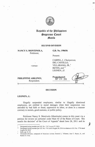 3aepublic of tlJe Jlbilippines 
$->upretne <!Court 
;!Manila 
SECOND DIVISION 
NANCY S. MONTINOLA, 
Petitioner, 
-versus- 
PHILIPPINE AIRLINES, 
Respondent. 
G.R. No. 198656 
Present: 
CARPIO, J, Chairperson, 
DEL CASTILLO, 
VILLARAMA, JR.,* 
REYES, and ** 
LEONEN,JJ 
Promulgated: 
SEP a B 2014 
x-------------------------------------------------------------------~~--------x 
DECISION 
LEONEN,J.: 
Illegally suspended employees, similar to illegally dismissed 
employees, are entitled to moral damages when their suspension was 
attended by bad faith or fraud, oppressive to labor, or done in a manner 
contrary to morals, good customs, or public policy. 
Petitioner Nancy S. Montinola (Montinola) comes to this court via a 
petition for review on certiorari under Rule 45 of the Rules of Court. She 
assails the decision 1 of the Cou11 of Appeals2 dated June 28, 2011 and its 
Designated acting member per S.O. No. 1767 August 27, 2014. 
•• Designated acting member per S.O. No. 1763 dated August 26, 2014 in relation to S.O. No. 1776 dated 
August 28, 2014. 
Rollo, pp. 41-53. 
Thirteenth Division, composed of Associate .Justices Antonio L. Villamor, Jose C. Reyes, Jr., and 
Ramon A. Cruz. 
p.-,, 
f 
 