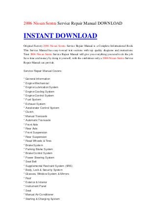 2006 Nissan Sentra Service Repair Manual DOWNLOAD


INSTANT DOWNLOAD
Original Factory 2006 Nissan Sentra Service Repair Manual is a Complete Informational Book.
This Service Manual has easy-to-read text sections with top quality diagrams and instructions.
Trust 2006 Nissan Sentra Service Repair Manual will give you everything you need to do the job.
Save time and money by doing it yourself, with the confidence only a 2006 Nissan Sentra Service
Repair Manual can provide.

Service Repair Manual Covers:

* General Information
* Engine Mechanical
* Engine Lubrication System
* Engine Cooling System
* Engine Control System
* Fuel System
* Exhaust System
* Accelerator Control System
* Clutch
* Manual Transaxle
* Automatic Transaxle
* Front Axle
* Rear Axle
* Front Suspension
* Rear Suspension
* Road Wheels & Tires
* Brake System
* Parking Brake System
* Brake Control System
* Power Steering System
* Seat Belt
* Supplemental Restraint System (SRS)
* Body, Lock & Security System
* Glasses, Window System & Mirrors
* Roof
* Exterior & Interior
* Instrument Panel
* Seat
* Manual Air Conditioner
* Starting & Charging System
 