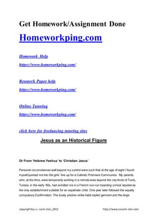 copyrightbyc.c. saint-clair_2012 http://www.ccsaint-clair.com
Get Homework/Assignment Done
Homeworkping.com
Homework Help
https://www.homeworkping.com/
Research Paper help
https://www.homeworkping.com/
Online Tutoring
https://www.homeworkping.com/
click here for freelancing tutoring sites
Jesus as an Historical Figure
Or From ‘Hebrew Yeshua’ to ‘Christian Jesus’
Personal circumstances well beyond my control were such that at the age of eight I found
myself pushed me into the girls’ line up for a Catholic Premiere Communion. My parents
who, at the time, were temporarily working in a remote area beyond the city limits of Tunis,
Tunisia, in the early ‘60s, had enrolled me in a French nun-run boarding school reputed as
the only establishment suitable for an expatriate child. One year later followed the equally
compulsory Confirmation. The lovely pristine white habit-styled garment and the large
 
