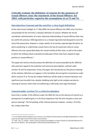 Brief ID: 437573
1 | P a g e Word Count:1,912
Critically evaluate the definition of consent for the purposes of
sexual offences since the enactment of the Sexual Offences Act
2003, with particular regard to the assumptions in ss.75 and 76.
Introduction:Consent and the need for a clear legal definition
As the clock struck midnight on 1st May 2004, the Sexual Offences Act 2003 came into force
and provided for the first time a statutory definition of consent. Whether the Act be
considered a demonstration of a more advanced understanding of sexual offences than may
be said for the previous 1956 legislation or as a sharper legislative tool designed to ease the
task of the prosecution however is a topic worthy of an entirely separate legal discipline. As
well as protecting or undermining sexual choice, the law of a particular state on sexual
offences also says a great deal about the sexual morality of that state, as well as the extent
to which the shifting cultural and political landscapes of that state have shaped its legal
position on sexual offences.1
This paper will seek to critically analyse the definition of consent provided by the 2003 Act
with particular regard to the evidential and conclusive presumptions outlined under
sections 75 and 76 respectively. Firstly, this paper will critically discuss the precise meaning
of the statutory definition as it appears in the Act before discussing the circumstances under
which sections 75 or 76 may be invoked. Reference will be made to relevant literature and
significant case law which has, despite shedding some light on the complex yet precise
meaning of consent, fallen short of establishing a sufficiently clear legal framework.
Consent under section74: a critical evaluation
Given that a number of the offences under the 2003 Act rely on the absence of consent as a
prerequisite to establish guilt, it is of critical importance that the term be given a clear and
precise meaning2. The full wording of the relevant provision however, namely s.74 of the
Act, simply states that:
1 It is also worth mentioning that such a stance is also likely to influencepolicy and legal developments in other
areas e.g. the legal stanceof that state on prostitution.
2 E. Freer, 'Yes, no, maybe - recent cases on consent and freedom to choose' [2016] 1(1) Archbold Review 6-9.
See also J.R. Spencer, 'Sex by deception' [2013] 9(1) Archbold Review 6-9.
 