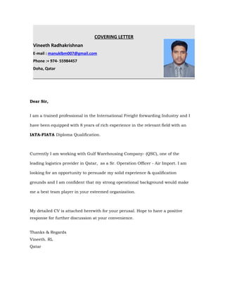 COVERING LETTER
Vineeth Radhakrishnan
E-mail : manuklbm007@gmail.com
Phone :+ 974- 55984457
Doha, Qatar
Dear Sir,
I am a trained professional in the International Freight forwarding Industry and I
have been equipped with 8 years of rich experience in the relevant field with an
IATA-FIATA Diploma Qualification.
Currently I am working with Gulf Warehousing Company- (QSC), one of the
leading logistics provider in Qatar, as a Sr. Operation Officer - Air Import. I am
looking for an opportunity to persuade my solid experience & qualification
grounds and I am confident that my strong operational background would make
me a best team player in your esteemed organization.
My detailed CV is attached herewith for your perusal. Hope to have a positive
response for further discussion at your convenience.
Thanks & Regards
Vineeth. RL
Qatar
 