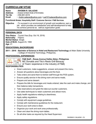 RHOBIN R. SALAZAR - CV
CURRICULUM VITAE
Name : RHOBIN R. SALAZAR
Address : Dubai United Arab of Emirates
Tel. No : 056-961-9316
Email : rhobin.salazar@yahoo.com / ruel101salazar@yahoo.com
Functional Areas: Hospitality Staff / Costumer Service / F&B Services
Objective : To succeed in an environment of growth and excellence, earn a
job which provides me satisfaction and self-development to help
me achieve personal as well as organization goals.
PERSONAL DATA
Visa Status : Tourist Visa (Exp. Oct 16, 2016)
Nationality : Filipino
Marital Status: Single
Date of Birth: August 23, 1994
Age: 21
EDUCATIONAL BACKGROUND
2011 – 2016 : Bachelor of Science in Hotel and Restaurant Technology at Aklan State University
– College of Industrial Technology, Philippines.
PROFESSIONAL EXPERIENCES
F&B Staff – Roxas Avenue Kalibo Aklan, Philippines
MC Donalds and Tito’s Resto Grill Boracay
(2 Years’ experience in the industry of F&B)
RESPONSIBILITIES:
 Greet customers, make suggestions, answer and present the menu.
 Answer all questions about beverages and the food.
 Take orders and send them to kitchen staff through the POS system.
 Ensure quality service in the dining room and serve meals.
 Prepare and serve dessert.
 Prepare the bills for beverages and meals ordered, take the cash and make change, and
then balance daily transactions.
 Take reservations and greet the take-out counter customers.
 Use sales techniques to retain customers and attract more.
 Apply health regulations relating to cleanliness.
 Apply safety regulations.
 Comply with equipment usage guidelines.
 Comply with maintenance guidelines for the restaurant.
 Ensure your work area is clean.
 Organize your work and work area professionally.
 Clean and clear the dining room tables.
 Do all other tasks as required by the Head Supervisor.
 
