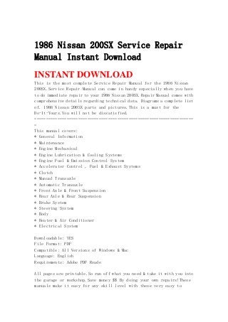 1986 Nissan 200SX Service Repair
Manual Instant Download
INSTANT DOWNLOAD
This is the most complete Service Repair Manual for the 1986 Nissan
200SX.Service Repair Manual can come in handy especially when you have
to do immediate repair to your 1986 Nissan 200SX.Repair Manual comes with
comprehensive details regarding technical data. Diagrams a complete list
of. 1986 Nissan 200SX parts and pictures.This is a must for the
Do-It-Yours.You will not be dissatisfied.
=====================================================================
=
This manual covers:
* General Information
* Maintenance
* Engine Mechanical
* Engine Lubrication & Cooling Systems
* Engine Fuel & Emission Control System
* Accelerator Control , Fuel & Exhaust Systems
* Clutch
* Manual Transaxle
* Automatic Transaxle
* Front Axle & Front Suspension
* Rear Axle & Rear Suspension
* Brake System
* Steering System
* Body
* Heater & Air Conditioner
* Electrical System
Downloadable: YES
File Format: PDF
Compatible: All Versions of Windows & Mac
Language: English
Requirements: Adobe PDF Reade
All pages are printable.So run off what you need & take it with you into
the garage or workshop.Save money $$ By doing your own repairs!These
manuals make it easy for any skill level with these very easy to
 