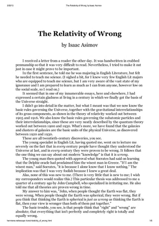 3/30/13 The Relativityof Wrong byIsaac Asimov
hermiene.net/essays-trans/relativity_of_wrong.html 1/8
The Relativity of Wrong
by Isaac Asimov
I received a letter from a reader the other day. It was handwritten in crabbed
penmanship so that it was very difficult to read. Nevertheless, I tried to make it out
just in case it might prove to be important.
In the first sentence, he told me he was majoring in English Literature, but felt
he needed to teach me science. (I sighed a bit, for I knew very few English Lit majors
who are equipped to teach me science, but I am very aware of the vast state of my
ignorance and I am prepared to learn as much as I can from anyone, however low on
the social scale, so I read on.)
It seemed that in one of my innumerable essays, here and elsewhere, I had
expressed a certain gladness at living in a century in which we finally got the basis of
the Universe straight.
I didn't go into detail in the matter, but what I meant was that we now know the
basic rules governing the Universe, together with the gravitational interrelationships
of its gross components, as shown in the theory of relativity worked out between
1905 and 1916. We also know the basic rules governing the subatomic particles and
their interrelationships, since these are very neatly described by the quantum theory
worked out between 1900 and 1930. What's more, we have found that the galaxies
and clusters of galaxies are the basic units of the physical Universe, as discovered
between 1920 and 1930.
These are all twentieth-century discoveries, you see.
The young specialist in English Lit, having quoted me, went on to lecture me
severely on the fact that in every century people have thought they understood the
Universe at last, and in every century they were proven to be wrong. It follows that
the one thing we can say about out modern "knowledge" is that it is wrong.
The young man then quoted with approval what Socrates had said on learning
that the Delphic oracle had proclaimed him the wisest man in Greece. "If I am the
wisest man," said Socrates, "it is because I alone know that I know nothing." The
implication was that I was very foolish because I knew a great deal.
Alas, none of this was new to me. (There is very little that is new to me; I wish
my corresponders would realize this.) This particular thesis was addressed to me a
quarter of a century ago by John Campbell, who specialized in irritating me. He also
told me that all theories are proven wrong in time.
My answer to him was, "John, when people thought the Earth was flat, they
were wrong. When people thought the Earth was spherical, they were wrong. But if
you think that thinking the Earth is spherical is just as wrong as thinking the Earth is
flat, then your view is wronger than both of them put together."
The basic trouble, you see, is that people think that "right" and "wrong" are
absolute; that everything that isn't perfectly and completely right is totally and
equally wrong.
 
