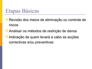 Etapas Básicas
 Revisão dos meios de eliminação ou controle de
riscos
 Analisar os métodos de restrição de danos
 Indicação de quem levará a cabo as acções
correctivas e/ou preventivas
 