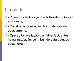Utilidade
 - Projecto: identificação de falhas de protecção
adicionais;
 - Construção: avaliação das mudanças de
equipamento;
 - Operação: avaliação das falhas/acidentes
numa instalação, contribuindo para estudos
posteriores.
 