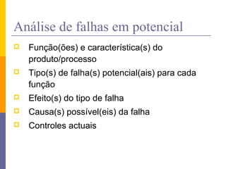 Análise de falhas em potencial
 Função(ões) e característica(s) do
produto/processo
 Tipo(s) de falha(s) potencial(ais) para cada
função
 Efeito(s) do tipo de falha
 Causa(s) possível(eis) da falha
 Controles actuais
 