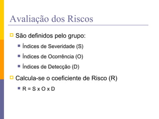 Avaliação dos Riscos
 São definidos pelo grupo:
 Índices de Severidade (S)
 Índices de Ocorrência (O)
 Índices de Detecção (D)
 Calcula-se o coeficiente de Risco (R)
 R = S x O x D
 