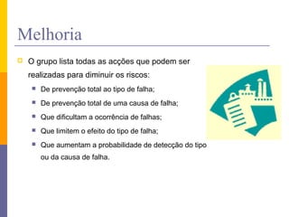 Melhoria
 O grupo lista todas as acções que podem ser
realizadas para diminuir os riscos:
 De prevenção total ao tipo de falha;
 De prevenção total de uma causa de falha;
 Que dificultam a ocorrência de falhas;
 Que limitem o efeito do tipo de falha;
 Que aumentam a probabilidade de detecção do tipo
ou da causa de falha.
 