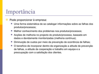 Importância
 Pode proporcionar à empresa:
 Uma forma sistemática de se catalogar informações sobre as falhas dos
produtos/processos;
 Melhor conhecimento dos problemas nos produtos/processos;
 Acções de melhoria no projecto do produto/processo, baseado em
dados e devidamente monitorizadas (melhoria contínua);
 Diminuição de custos por meio da prevenção de ocorrência de falhas;
 O benefício de incorporar dentro da organização a atitude de prevenção
de falhas, a atitude de cooperação e trabalho em equipa e a
preocupação com a satisfação dos clientes.
 