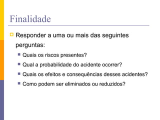Finalidade
 Responder a uma ou mais das seguintes
perguntas:
 Quais os riscos presentes?
 Qual a probabilidade do acidente ocorrer?
 Quais os efeitos e consequências desses acidentes?
 Como podem ser eliminados ou reduzidos?
 