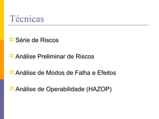 Técnicas
 Série de Riscos
 Análise Preliminar de Riscos
 Análise de Modos de Falha e Efeitos
 Análise de Operabilidade (HAZOP)
 