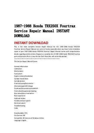  
 
 
 
1987-1988 Honda TRX250X Fourtrax
Service Repair Manual INSTANT
DOWNLOAD
INSTANT DOWNLOAD 
This  is  the  most  complete  Service  Repair  Manual  for  the  1987‐1988  Honda  TRX250X 
Fourtrax .Service Repair Manual can come in handy especially when you have to do immediate 
repair to your 1987‐1988 Honda TRX250X Fourtrax .Repair Manual comes with comprehensive 
details regarding technical data. Diagrams a complete list of 1987‐1988 Honda TRX250X Fourtrax 
parts and pictures.This is a must for the Do‐It‐Yours.You will not be dissatisfied.   
=======================================================   
This Service Repair Manual Covers:   
 
General information   
Lubrication   
Maintenance   
Fuel system   
Engine removal/installation   
Cylinder head/valves   
Cylinder/piston   
Clutch/oil pump/kick starter   
Alternator/gearshift linkage   
Crankcase/transmission/crankshaft   
Front wheel/suspension/steering   
Rear wheel/drive mechanism   
Rear suspension   
Hydraulic brakes   
Fenders/exhaust system   
Electrical system   
Troubleshooting   
Index   
 
Downloadable: YES   
File Format: PDF   
Compatible: All Versions of Windows & Mac   
Language: English   
 