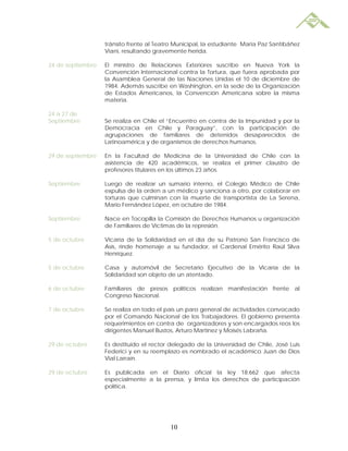 tránsito frente al Teatro Municipal, la estudiante María Paz Santibáñez
                   Viani, resultando gravemente herida.

24 de septiembre   El ministro de Relaciones Exteriores suscribe en Nueva York la
                   Convención Internacional contra la Tortura, que fuera aprobada por
                   la Asamblea General de las Naciones Unidas el 10 de diciembre de
                   1984. Además suscribe en Washington, en la sede de la Organización
                   de Estados Americanos, la Convención Americana sobre la misma
                   materia.

24 a 27 de
Septiembre         Se realiza en Chile el “Encuentro en contra de la Impunidad y por la
                   Democracia en Chile y Paraguay”, con la participación de
                   agrupaciones de familiares de detenidos desaparecidos de
                   Latinoamérica y de organismos de derechos humanos.

29 de septiembre   En la Facultad de Medicina de la Universidad de Chile con la
                   asistencia de 420 académicos, se realiza el primer claustro de
                   profesores titulares en los últimos 23 años.

Septiembre         Luego de realizar un sumario interno, el Colegio Médico de Chile
                   expulsa de la orden a un médico y sanciona a otro, por colaborar en
                   torturas que culminan con la muerte de transportista de La Serena,
                   Mario Fernández López, en octubre de 1984.

Septiembre         Nace en Tocopilla la Comisión de Derechos Humanos u organización
                   de Familiares de Víctimas de la represión.

5 de octubre       Vicaría de la Solidaridad en el día de su Patrono San Francisco de
                   Asís, rinde homenaje a su fundador, el Cardenal Emérito Raúl Silva
                   Henríquez.

5 de octubre       Casa y automóvil de Secretario Ejecutivo de la Vicaría de la
                   Solidaridad son objeto de un atentado.

6 de octubre       Familiares de presos políticos realizan manifestación frente al
                   Congreso Nacional.

7 de octubre       Se realiza en todo el país un paro general de actividades convocado
                   por el Comando Nacional de los Trabajadores. El gobierno presenta
                   requerimientos en contra de organizadores y son encargados reos los
                   dirigentes Manuel Bustos, Arturo Martínez y Moisés Labraña.

29 de octubre      Es destituido el rector delegado de la Universidad de Chile, José Luis
                   Federici y en su reemplazo es nombrado el académico Juan de Dios
                   Vial Larraín.

29 de octubre      Es publicada en el Diario oficial la ley 18.662 que afecta
                   especialmente a la prensa, y limita los derechos de participación
                   política.




                                          10
 