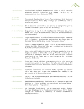 3 de noviembre    Son detenidos miembros del Movimiento contra la Tortura Sebastián
                  Acevedo mientras realizaban una acción pacífica por la
                  desaparición de cinco jóvenes del FPMR.

16 a 19 de
Noviembre         Se realiza la Cuadragésima Tercera Asamblea Anual de la Sociedad
                  Interamericana de Prensa (SIP), concluye que en Chile no existe la
                  libertad de prensa.

25 de noviembre   En la Catedral Metropolitana se renueva el compromiso por los
                  derechos humanos suscrito en la Carta de Santiago.

27 de noviembre   Es publicada la Ley Nº 18.667, modificatoria del Código de Justicia
                  Militar y el Código de Procedimiento penal, en materias relativas a
                  secretos militares.

30 de noviembre   Llega al país actor de “Superman” Christopher Reeve para solidarizar
                  con 78 actores y dramaturgos amenazados de muerte por un
                  llamado “Comando 135 de la Acción Pacificadora Tiziano”.

Noviembre         Se da a conocer Informe de Relator Especial de naciones unidas para
                  el caso de Chile, Fernando Volio, que concluye que los derechos
                  humanos continúan sin respetarse.

Noviembre         Con motivo del Año Internacional de la Vivienda para las Personas sin
                  Hogar, se realiza el “Encuentro Familia y Vivienda”, evento que la
                  Vicaría de la Solidaridad tiene una activa participación a través del
                  departamento de Zonas que se hace cargo de la Secretaría
                  Ejecutiva del Evento.

3 de diciembre    Canal Nacional de Televisión, en programa especial sobre terrorismo
                  exhibe interrogatorio a joven Karen Eitel Villar, detenida por la CNI
                  con relación al secuestro del coronel Carreño, quien fue brutalmente
                  torturada.

7 de diciembre    Asamblea General de las Naciones Unidas, aprueba por décimo
                  tercer año consecutivo, proyecto de resolución que condena a Chile
                  por violación a los derechos humanos.

8 de diciembre    Llega a Chile el relator especial de Naciones Unidas para el caso de
                  Chile, Fernando Volio.

9 de diciembre    Monseñor Bernardino Piñera, Presidente de la Conferencia Episcopal,
                  inaugura el “Primer seminario Latinoamericano de Servicio Social y
                  Derechos Humanos – Perspectivas.”

10 de diciembre   La Fundación Carter-Menil,       de la Universidad Emory, Atlanta,
                  Georgia, dirigida por el ex Presidente norteamericano Jimmy Carter,
                  otorga a la Vicaría de la Solidaridad el “Premio Carter-Menil de
                  Derechos Humanos”.




                                         11
 