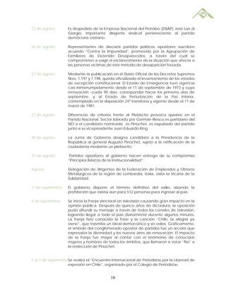 22 de agosto        Es despedido de la Empresa Nacional del Petróleo (ENAP) José Luis di
                    Giorgio, importante dirigente sindical perteneciente al partido
                    demócrata cristiano.

26 de agosto        Representantes de dieciséis partidos políticos opositores suscriben
                    acuerdo “Contra la Impunidad”, promovido por la Agrupación de
                    Familiares de Detenido Desaparecidos, a través del cual se
                    comprometen a exigir el esclarecimiento de la situación que afecta a
                    las personas víctimas de éste método de desaparición forzada.

27 de agosto        Mediante la publicación en el Diario Oficial de los Decretos Supremos
                    Nros. 1.197 y 1.198, queda oficializado el levantamiento de los estados
                    de excepción constitucional. El Estado de Emergencia tuvo vigencia
                    casi ininterrumpidamente desde el 11 de septiembre de 1973 y cuya
                    renovación –cada 90 días- correspondía hacer los primeros días de
                    septiembre, y al Estado de Perturbación de la Paz Interior,
                    contemplado en la disposición 24ª transitoria y vigente desde el 11 de
                    marzo de 1981.

27 de agosto        Diferencias de criterios frente al Plebiscito provoca quiebre en el
                    Partido Nacional. Sector liderado por Germán Riesco es partidario del
                    NO si el candidato nominado es Pinochet, es expulsado del partido
                    junto a su vicepresidente Juan Eduardo King.

30 de agosto        La Junta de Gobierno designa candidato a la Presidencia de la
                    República al general Augusto Pinochet, sujeto a la ratificación de la
                    ciudadanía mediante un plebiscito.

31 de agosto         Partidos opositores al gobierno hacen entrega de su compromiso
                    “Principios Básicos de la Institucionalidad”.

Agosto              Delegación de dirigentes de la Federación de Empleados y Obreros
                    Metalúrgicos de la región de Lombardía, Italia, visita la Vicaría de la
                    Solidaridad.

1º de septiembre    El gobierno dispone el término definitivo del exilio, alzando la
                    prohibición que existía aún para 512 personas para ingresar al país.

5 de septiembre     Se inicia la franja electoral en televisión causando gran impacto en la
                    opinión pública. Después de quince años de dictadura, la oposición
                    pudo difundir su mensaje a través de todos los canales de televisión,
                    logrando llegar a todo el país diariamente durante algunos minutos.
                    La franja hizo conocida la frase y la canción “Chile, la alegría ya
                    viene”, que trasmitía un ideal democrático y sin odios. Gráficamente,
                    el símbolo del conglomerado opositor de partidos fue un arcoiris que
                    expresaba la diversidad y los nuevos aires de renovación. El impacto
                    de la franja fue mayor al contar con el testimonio de conocidas
                    mujeres y hombres de todos los ámbitos, que llamaron a votar “No” a
                    la reelección de Pinochet.


5 al 7 de septiembreSe realiza el “Encuentro Internacional de Periodistas por la Libertad de
                    expresión en Chile”, organizado por el Colegio de Periodistas.


                                            16
 