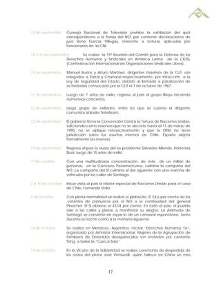 12 de septiembre    Consejo Nacional de Televisión prohíbe la exhibición del spot
                    correspondiente a la franja del NO, por contener declaraciones de
                    juez René García Villegas, referente a torturas aplicadas por
                    funcionarios de la CNI.

14 a 16 de septiembre      Se realiza la 15ª Reunión del Comité para la Defensa de los
                   Derechos Humanos y Sindicales en América Latina de la CIOSL
                   (Confederación Internacional de Organizaciones Sindicales Libres).

15 de septiembre    Manuel Bustos y Arturo Martínez, dirigentes máximos de la CUT, son
                    relegados a Parral y Chañaral respectivamente, por infracción a la
                    Ley de Seguridad del Estado, debido al llamado a paralización de
                    actividades convocado por la CUT el 7 de octubre de 1987.

17 de septiembre    Luego de 7 años de exilio, regresa al país el grupo Illapu iniciando
                    numerosos conciertos.

21 de septiembre    Llega grupo de exiliados, entre los que se cuenta el dirigente
                    comunista Volodia Teitelboim.

22 de septiembre    El gobierno firma la Convención Contra la Tortura de Naciones Unidas,
                    solicitando como reservas que no se decrete hasta el 11 de marzo de
                    1990, no se aplique retroactivamente y que la ONU no tiene
                    jurisdicción sobre los asuntos internos de Chile. España objeta
                    formalmente las reservas.

24 de septiembre    Regresa al país la viuda del ex presidente Salvador Allende, Hortensia
                    Bussi, luego de 15 años de exilio.

1º de octubre       Con una multitudinaria concentración, de más de un millón de
                    personas, en la Carretera Panamericana, culmina la campaña del
                    NO. La campaña del SI culmina al día siguiente con una marcha de
                    vehículos por las calles de Santiago.

2 a 10 de octubre   Inicia visita al país el relator especial de Naciones Unidas para el caso
                    de Chile, Fernando Volio.

5 de octubre        Con plena normalidad se realiza el plebiscito. El 54,6 por ciento de los
                     votantes de pronuncia por el NO a la continuidad del general
                    Pinochet. El SÍ obtiene el 43,04 por ciento. En todo el país, el pueblo
                    sale a las calles y plazas a manifestar su alegría. La Alameda de
                    Santiago se convierte en espacio de un carnaval espontáneo, tanto
                    durante la noche como a la mañana siguiente.

14 de octubre       Se realiza en Mendoza, Argentina, recital “Derechos Humanos Ya”,
                    organizado por Amnistía Internacional. Mujeres de la Agrupación de
                    familiares de Detenidos desaparecidos son invitadas por cantante
                    Sting a bailar la “Cueca Sola”

17 de octubre       En la Vicaría de la Solidaridad se realiza ceremonia de despedida de
                    los restos del pintor José Venturelli, quien fallece en China un mes



                                            17
 