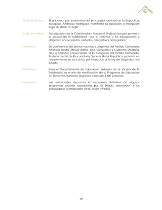 19 de diciembre   El gobierno, por intermedio del procurador general de la República,
                  abogado Ambrosio Rodríguez, manifiesta su oposición a inscripción
                  legal de diario “El Siglo”.

22 de diciembre   Trabajadores de la Coordinadora Nacional Sindical otorgan premio a
                  la Vicaría de la Solidaridad “por su defensa a los trabajadores y
                  dirigentes encarcelados, exiliados, relegados y perseguidos.”

Diciembre         En conferencia de prensa voceros y dirigentes del Partido Comunista,
                  Américo Zorrilla, Mireya Baltra, José Sanfuentes y Guillermo Sherping,
                  dan a conocer convocatoria al XV Congreso del Partido Comunista.
                  Posteriormente, la Procuraduría General de la República presenta un
                  requerimiento en su contra por infracción a la ley de Seguridad del
                  Estado.

Diciembre         Para el Departamento de Educación Solidaria de la Vicaría de la
                  Solidaridad es el año de masificación de su Programa de Educación
                  en Derechos Humanos, llegando a más de 4.400 personas.

Diciembre         Las autoridades decretan la suspensión definitiva de algunos
                  programas sociales subsidiados por el Estado, destinados a los
                  trabajadores reempleados (PEM, POJH, y PIMO)




                                         19
 
