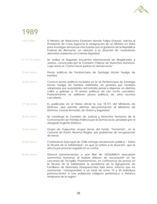 1989
4 de enero       El Ministro de Relaciones Exteriores Hernán Felipe Errázuriz, solicita al
                 Presidente de Corte Suprema la designación de un Ministro en Visita
                 para investigar denuncias efectuadas por el gobierno de la República
                 Federal de Alemania, en relación a la situación de ciudadanos
                 alemanes residentes en Colonia Dignidad.

11-12-13 enero   Se realiza el Segundo Encuentro Internacional de Magistrados y
                 Juristas, convocado por la Comisión Chilena de Derechos Humanos,
                 cuyo tema es “Cómo hacer justicia en democracia.”

15 de enero      Presos políticos de Penitenciaría de Santiago inician huelga de
                 hambre.

16 de enero      Catorce presos políticos recluidos en la ex Penitenciaría de Santiago
                 inician huelga de hambre indefinida, en protesta por medidas
                 adoptadas por autoridades del referido penal a dispersar en distintas
                 calles y galerías a 19 presos políticos de ese recito carcelario.
                 Posteriormente se adhieren presos políticos de otros recintos
                 carcelarios.

17 de enero      Es publicada en el Diario oficial la Ley 18.771 del Ministerio de
                 Defensa, que permite eliminar documentación al Ministerio de
                 Defensa, Fuerzas Armadas, de Orden y Seguridad.

18 de enero      Se constituye la Comisión de Justicia y Derechos Humanos de la
                 Concertación de Partidos Políticos por la Democracia, presidida por el
                 abogado Eugenio Velasco.

18 de enero      Grupo de mapuches ocupa tierras del fundo “Tranamán”, en la
                 comuna de Purén, Novena Región, por problemas de recuperación
                 de tierras.

20 de enero      Conferencia Episcopal de Chile entrega declaración pública “ Sobre
                 la Vicaría de la Solidaridad”, en que se refiere a la situación que la
                 afecta por proceso seguido en su contra.

26 de enero      Obreros pertenecientes a una filial de SOQUIMICH descubren
                 osamentas humanas al realizar labores de excavación en las
                 cercanías de Tocopilla. Posteriormente, en conferencia de prensa en
                 la Vicaría de la Solidaridad, la presidenta de la Agrupación de
                 Familiares de Detenidos Desaparecidos Sola sierra, informa que las
                 osamentas “correspondían a un total de entre 19 y 30 individuos
                 pertenecientes a una población indígena prehistórica e histórica
                 temprana de la región.”




                                         20
 