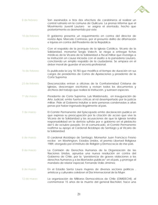 8 de febrero    Son asesinados a tiros dos efectivos de carabineros al realizar un
                control rutinario en la comuna de Quilicura. La prensa informa que el
                Movimiento Juvenil Lautaro se asigna el atentado, hecho que
                posteriormente es desmentido por este.

10 de febrero   El gobierno presenta un requerimiento en contra del director de
                revista Apsi, Marcelo Contreras, por el presunto delito de difamación
                e injurias en contra del Presidente de la República.

15 de febrero   Con el respaldo de la jerarquía de la Iglesia Católica, Vicario de la
                Solidaridad, monseñor Sergio Valech, se niega a entregar fichas
                médicas de la Vicaría de la Solidaridad a fiscal militar que investiga a
                la institución en causa iniciada con el asalto a la panadería Lautaro,
                concitando un amplio respaldo de la ciudadanía. Se ampara en el
                deber moral de guardar el secreto profesional.

16 de febrero   Es publicada la Ley 18.783 que modifica el tiempo de duración en sus
                cargos de presidentes de Cortes de Apelaciones y presidente de la
                Corte Suprema.

23 de febrero   Desconocidos entran a oficinas de la Confraternidad Cristiana de
                Iglesias, descerrajan escritorios y revisan todos los documentos y
                archivos del trabajo que realiza la institución, y sustraen especies.

1º de marzo     Presidente de Corte Suprema, Luis Maldonado, en inauguración de
                Año Judicial, emite fuertes críticas al rol desempeñado por la justicia
                militar. Pide al Gobierno indultar a siete personas condenadas a altas
                penas por haber ingresado ilegalmente al país.

3 de marzo      El Comité Permanente del Episcopado emite declaración publica en
                que expresa su preocupación por la citación de acoso que vive la
                Vicaría de la Solidaridad y las acusaciones de que la Iglesia tendría
                responsabilidad en la derrota sufrida por e gobierno en el plebiscito
                del 5 de octubre pasado. En el comunicado, el Comité Permanente
                reafirma su apoyo al Cardenal Arzobispo de Santiago y al Vicario de
                la Solidaridad.

6 de marzo      El cardenal Arzobispo de Santiago, Monseñor Juan Francisco Fresno
                recibe en Washington, Estados Unidos, el premio Libertad Religiosa
                1989, otorgado por el Instituto de Religión y Democracia de ése país.

8 de marzo      La Comisión de Derechos Humanos de la Organización de las
                Naciones Unidas, aprueba una nueva resolución en contra del
                Gobierno de Chile, por la “persistencia de graves violaciones a los
                derechos humanos y a las libertades públicas” en el país, y prorroga el
                mandato de relator especial, Fernando Volio Jiménez.

8 de marzo      En el Estadio Santa Laura mujeres de diversos sectores políticos ,
                artísticos y culturales celebran el Día Internacional de la Mujer.

12 de marzo     La organización de Militares Democráticos de Chile (OMIDECHI), al
                conmemorar 15 años de la muerte del general Bachelet, hace una



                                        21
 