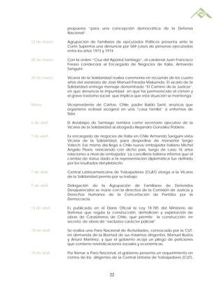 propuesta “para una concepción democrática de la Defensa
              Nacional”.

22 de marzo   Agrupación de familiares de ejecutados Políticos presenta ante la
              Corte Suprema una denuncia por 569 casos de personas ejecutadas
              entre los años 1973 y 1974.

28 de marzo   Con la orden “Cruz del Apóstol Santiago”, el cardenal Juan Francisco
              Fresno condecora al Encargado de Negocios de Italia, Armando
              Sanguini.

30 de marzo   Vicaría de la Solidaridad realiza ceremonia en recuerdo de los cuatro
              años del asesinato de José Manuel Parada Maluenda. El vicario de la
              Solidaridad entrega mensaje denominado “El Camino de la Justicia”,
              en que denuncia la impunidad en que ha permanecido el crimen y
              el grave trastorno social que implica que esta situación se mantenga.

Marzo         Vicepresidente de Cáritas- Chile, padre Baldo Santi, anuncia que
              organismo eclesial acogerá en una “casa familia” a enfermos de
              Sida.

4 de abril    El Arzobispo de Santiago nombra como secretario ejecutivo de la
              Vicaría de la Solidaridad al abogado Alejandro González Poblete.

7 de abril    Ex encargado de negocios de Italia en Chile Armando Sanguini visita
              Vicaría de la Solidaridad, para despedirse de monseñor Sergio
              Valech. Ese mismo día llega a Chile nuevo embajador italiano Michel
              Angelo Pisani, reiniciando con dicho país, luego de caso 16 años
              relaciones a nivel de embajador. La cancillería italiana informa que el
              cambio de status dado a la representación diplomática fue definido
              por los resultados del plebiscito.

7 de abril    Central Latinoamericana de Trabajadores (CLAT) otorga a la Vicaría
              de la Solidaridad premio por su trabajo.

7 de abril    Delegación de la Agrupación de Familiares de Detenidos
              Desaparecidos se reúne con la directiva de la Comisión de Justicia y
              Derechos Humanos de la Concertación de Partidos por la
              Democracia.

12 de abril   Es publicada en el Diario Oficial la Ley 18.785 del Ministerio de
              Defensa que regula la construcción, demolición y explotación de
              obras de Carabineros de Chile, que permite la construcción, en
              secreto, de obras de “exclusivo carácter policial”

18 de abril   Se realiza una Paro Nacional de Actividades, convocado por la CUT,
              en demanda de la libertad de sus máximos dirigentes, Manuel Bustos
              y Arturo Martínez, y que el gobierno acoja un pliego de peticiones
              que contiene reivindicaciones sociales y económicas.

19 de abril   Por llamar a Paro Nacional, el gobierno presenta un requerimiento en
              contra de los dirigentes de la Central Unitaria de Trabajadores (CUT),



                                     22
 
