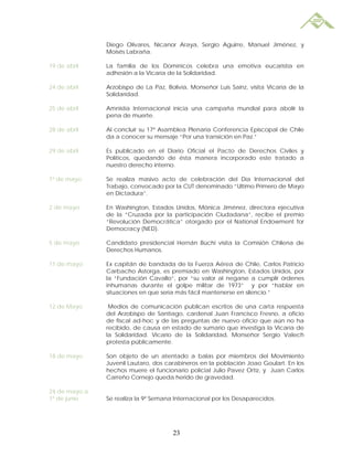 Diego Olivares, Nicanor Araya, Sergio Aguirre, Manuel Jiménez, y
               Moisés Labraña.

19 de abril    La familia de los Dominicos celebra una emotiva eucaristía en
               adhesión a la Vicaría de la Solidaridad.

24 de abril    Arzobispo de La Paz, Bolivia, Monseñor Luis Sainz, visita Vicaría de la
               Solidaridad.

25 de abril    Amnistía Internacional inicia una campaña mundial para abolir la
               pena de muerte.

28 de abril    Al concluir su 17ª Asamblea Plenaria Conferencia Episcopal de Chile
               da a conocer su mensaje “Por una transición en Paz.”

29 de abril    Es publicado en el Diario Oficial el Pacto de Derechos Civiles y
               Políticos, quedando de ésta manera incorporado este tratado a
               nuestro derecho interno.

1º de mayo     Se realiza masivo acto de celebración del Día Internacional del
               Trabajo, convocado por la CUT denominado “Ultimo Primero de Mayo
               en Dictadura”.

2 de mayo      En Washington, Estados Unidos, Mónica Jiménez, directora ejecutiva
               de la “Cruzada por la participación Ciudadana”, recibe el premio
               “Revolución Democrática” otorgado por el National Endowment for
               Democracy (NED).

5 de mayo      Candidato presidencial Hernán Büchi visita la Comisión Chilena de
               Derechos Humanos.

11 de mayo     Ex capitán de bandada de la Fuerza Aérea de Chile, Carlos Patricio
               Carbacho Astorga, es premiado en Washington, Estados Unidos, por
               la “Fundación Cavallo”, por “su valor al negarse a cumplir órdenes
               inhumanas durante el golpe militar de 1973” y por “hablar en
               situaciones en que sería más fácil mantenerse en silencio.”

12 de Mayo      Medios de comunicación publican escritos de una carta respuesta
               del Arzobispo de Santiago, cardenal Juan Francisco Fresno, a oficio
               de fiscal ad-hoc y de las preguntas de nuevo oficio que aún no ha
               recibido, de causa en estado de sumario que investiga la Vicaría de
               la Solidaridad. Vicario de la Solidaridad, Monseñor Sergio Valech
               protesta públicamente.

18 de mayo     Son objeto de un atentado a balas por miembros del Movimiento
               Juvenil Lautaro, dos carabineros en la población Joao Goulart. En los
               hechos muere el funcionario policial Julio Pavez Ortiz, y Juan Carlos
               Carreño Cornejo queda herido de gravedad.

24 de mayo a
1º de junio    Se realiza la 9ª Semana Internacional por los Desaparecidos.




                                      23
 