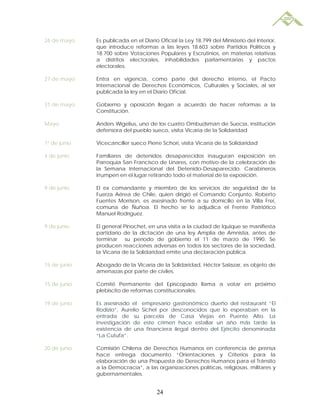 26 de mayo    Es publicada en el Diario Oficial la Ley 18.799 del Ministerio del Interior,
              que introduce reformas a las leyes 18.603 sobre Partidos Políticos y
              18.700 sobre Votaciones Populares y Escrutinios, en materias relativas
              a distritos electorales, inhabilidades parlamentarias y pactos
              electorales.

27 de mayo    Entra en vigencia, como parte del derecho interno, el Pacto
              Internacional de Derechos Económicos, Culturales y Sociales, al ser
              publicada la ley en el Diario Oficial.

31 de mayo    Gobierno y oposición llegan a acuerdo de hacer reformas a la
              Constitución.

Mayo          Anders Wigelius, uno de los cuatro Ombudsman de Suecia, institución
              defensora del pueblo sueco, visita Vicaría de la Solidaridad

1º de junio   Vicecanciller sueco Pierre Schori, visita Vicaría de la Solidaridad

4 de junio    Familiares de detenidos desaparecidos inauguran exposición en
              Parroquia San Francisco de Linares, con motivo de la celebración de
              la Semana Internacional del Detenido-Desaparecido. Carabineros
              irrumpen en el lugar retirando todo el material de la exposición.

9 de junio    El ex comandante y miembro de los servicios de seguridad de la
              Fuerza Aérea de Chile, quien dirigió el Comando Conjunto, Roberto
              Fuentes Morrison, es asesinado frente a su domicilio en la Villa Frei,
              comuna de Ñuñoa. El hecho se lo adjudica el Frente Patriótico
              Manuel Rodríguez.

9 de junio    El general Pinochet, en una visita a la ciudad de Iquique se manifiesta
              partidario de la dictación de una ley Amplia de Amnistía, antes de
              terminar su período de gobierno el 11 de marzo de 1990. Se
              producen reacciones adversas en todos los sectores de la sociedad,
              la Vicaría de la Solidaridad emite una declaración pública.

15 de junio   Abogado de la Vicaría de la Solidaridad, Héctor Salazar, es objeto de
              amenazas por parte de civiles.

15 de junio   Comité Permanente del Episcopado llama a votar en próximo
              plebiscito de reformas constitucionales.

19 de junio   Es asesinado el empresario gastronómico dueño del restaurant “El
              Rodizio”, Aurelio Sichel por desconocidos que lo esperaban en la
              entrada de su parcela de Casa Viejas en Puente Alto. La
              investigación de este crimen hace estallar un año más tarde la
              existencia de una financiera ilegal dentro del Ejército denominada
              “La Cutufa”.

20 de junio   Comisión Chilena de Derechos Humanos en conferencia de prensa
              hace entrega documento “Orientaciones y Criterios para la
              elaboración de una Propuesta de Derechos Humanos para el Tránsito
              a la Democracia”, a las organizaciones políticas, religiosas, militares y
              gubernamentales.


                                       24
 