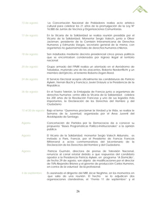 13 de agosto       La Concertación Nacional de Pobladores realiza acto artístico
                   cultural para celebrar los 21 años de la promulgación de la Ley Nº
                   16.880 de Juntas de Vecinos y Organizaciones Comunitarias.

17 de agosto       En la Vicaría de la Solidaridad se realiza reunión presidida por el
                   Vicario de la Solidaridad, Monseñor Sergio Valech, junto a Oliver
                   Jackman, presidente de la Comisión Interamericana de Derechos
                   Humanos y Edmundo Vargas, secretario general de la misma, con
                   organismos no gubernamentales de derechos humanos chilenos.

18 de agosto       Son indultados mediante decreto presidencial cinco presos políticos
                   que se encontraban condenados por ingreso ilegal al territorio
                   nacional.

20 de agosto       Grupo armado del FPMR realiza un atentado en el Aeródromo de
                   Tobalaba, muriendo uno de los atacantes, Roberto Nordenflicht y un
                   miembro del Ejército, el teniente Roberto Zegers Reed.

24 de agosto       El Servicio Electoral acepta oficialmente las candidaturas de Patricio
                   Aylwin, Hernán Büchi y Francisco Javier Errázuriz a la Presidencia de la
                   República.

26 de agosto       En el Teatro Teletón, la Embajada de Francia junto a organismos de
                   derechos humanos –entre ellos la Vicaría de la Solidaridad- celebra
                   los 200 años de la Revolución Francesa y uno de sus legados más
                   importantes, la Declaración de los Derechos del Hombre y del
                   Ciudadano.

13 al 20 de agosto Bajo el lema “Queremos proclamar la Verdad y la Vida, se realiza la
                   Semana de la Juventud, organizada por el Area Juvenil del
                   Arzobispado de Santiago.

Agosto             Concertación de Partidos por la Democracia da a conocer su
                   propuesta “Bases Programáticas Político-Institucionales” a la opinión
                   pública.

Agosto             El Vicario de la Solidaridad, monseñor Sergio Valech Aldunate, es
                   invitado a París, Francia, por el Presidente de Francia Francois
                   Mitterrand a actos conmemorativos del bicentenario de la
                   Declaración de los Derechos del Hombre y del Ciudadano.

Agosto              Patricia Guzmán, directora de prensa de Televisión Nacional,
                   renuncia al canal estatal debido a que respuestas del candidato
                   opositor a la Presidencia Patricio Aylwin, en programa “A Domicilio”,
                   de fecha 29 de agosto, son objeto de modificaciones por el director
                   de TVN Alejandro Briones y el gerente de producción Carlos Humeres,
                   en contra de la voluntad de la profesional.

4 de septiembre    Es asesinado el dirigente del MIR Jécar Neghme, en los momentos en
                    que salía de una reunión. El hecho          se lo adjudican dos
                   organizaciones clandestinas, el “Frente 11 de septiembre” y el



                                           26
 