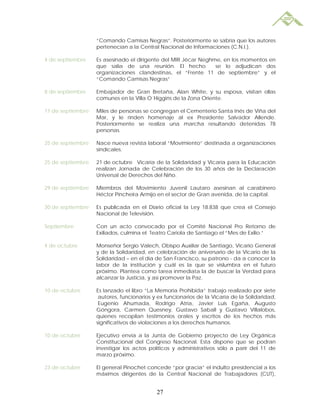 “Comando Camisas Negras”. Posteriormente se sabría que los autores
                   pertenecían a la Central Nacional de Informaciones (C.N.I.).

4 de septiembre    Es asesinado el dirigente del MIR Jécar Neghme, en los momentos en
                   que salía de una reunión. El hecho           se lo adjudican dos
                   organizaciones clandestinas, el “Frente 11 de septiembre” y el
                   “Comando Camisas Negras”

8 de septiembre    Embajador de Gran Bretaña, Alan White, y su esposa, visitan ollas
                   comunes en la Villa O´Higgins de la Zona Oriente.

11 de septiembre   Miles de personas se congregan el Cementerio Santa Inés de Viña del
                   Mar, y le rinden homenaje al ex Presidente Salvador Allende.
                   Posteriormente se realiza una marcha resultando detenidas 78
                   personas.

25 de septiembre   Nace nueva revista laboral “Movimiento” destinada a organizaciones
                   sindicales.

25 de septiembre   21 de octubre Vicaría de la Solidaridad y Vicaría para la Educación
                   realizan Jornada de Celebración de los 30 años de la Declaración
                   Universal de Derechos del Niño.

29 de septiembre   Miembros del Movimiento Juvenil Lautaro asesinan al carabinero
                   Héctor Pincheira Armijo en el sector de Gran avenida, de la capital.

30 de septiembre   Es publicada en el Diario oficial la Ley 18.838 que crea el Consejo
                   Nacional de Televisión.

Septiembre         Con un acto convocado por el Comité Nacional Pro Retorno de
                   Exiliados, culmina el Teatro Cariola de Santiago el “Mes de Exilio.”

4 de octubre       Monseñor Sergio Valech, Obispo Auxiliar de Santiago, Vicario General
                   y de la Solidaridad, en celebración de aniversario de la Vicario de la
                   Solidaridad – en el día de San Francisco, su patrono - da a conocer la
                   labor de la institución y cuál es la que se vislumbra en el futuro
                   próximo. Plantea como tarea inmediata la de buscar la Verdad para
                   alcanzar la Justicia, y así promover la Paz.

10 de octubre      Es lanzado el libro “La Memoria Prohibida” trabajo realizado por siete
                    autores, funcionarios y ex funcionarios de la Vicaría de la Solidaridad,
                    Eugenio Ahumada, Rodrigo Atria, Javier Luis Egaña, Augusto
                   Góngora, Carmen Quesney, Gustavo Saball y Gustavo Villalobos,
                   quienes recopilan testimonios orales y escritos de los hechos más
                   significativos de violaciones a los derechos humanos.

10 de octubre      Ejecutivo envía a la Junta de Gobierno proyecto de Ley Orgánica
                   Constitucional del Congreso Nacional. Esta dispone que se podran
                   investigar los actos políticos y administrativos sólo a parir del 11 de
                   marzo próximo.

23 de octubre      El general Pinochet concede “por gracia” el indulto presidencial a los
                   máximos dirigentes de la Central Nacional de Trabajadores (CUT),


                                           27
 