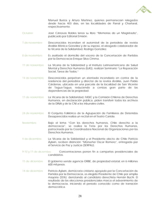 Manuel Bustos y Arturo Martínez, quienes permanecían relegados
                  desde hacía 403 días, en las localidades de Parral y Chañaral,
                  respectivamente.

Octubre           José Cánovas Robles lanza su libro “Memorias de un Magistrado”,
                  publicado por Editorial Emisión.

7 de noviembre    Desconocidos incendian el automóvil de la periodista de revista
                  Análisis Mónica González y de su esposo, el abogado colaborador de
                  la Vicaría de la Solidaridad, Rodrigo González.

8 de noviembre    Es asaltado el domicilio del vocero de la Concertación de Partidos
                  por la Democracia Enrique Silva Cimma.

11 de noviembre   La Vicaría de la Solidaridad y el Instituto Latinoamericano de Salud
                  Mental y Derechos Humanos (ILAS), realizan Seminario “La Reparación
                  Social, Tarea de Todos.”

14 de noviembre   Desconocidos perpetran un atentado incendiario en contra de la
                  residencia del periodista y director de la revista Análisis, Juan Pablo
                  Cárdenas, ubicada en una parcela de la localidad de San Vicente
                  de Tagua-Tagua, reduciendo a cenizas gran parte de las
                  dependencias de la propiedad.

17 de noviembre   La Vicaría de la Solidaridad, FASIC y la Comisión Chilena de Derechos
                  Humanos, en declaración pública, piden transferir todos los archivos
                  de la DINA y de la CNI a los tribunales civiles.


24 de noviembre   El Conjunto Folklórico de la Agrupación de Familiares de Detenidos
                  Desaparecidos realiza un recital en el Teatro Cariola.

Noviembre         Bajo el lema “Con los derechos humanos, Chile derecho a la
                  democracia”, se realiza la Feria por los Derechos Humanos,
                  patrocinada por la Coordinadora Nacional de Organizaciones por los
                  Derechos Humanos.

4 de diciembre    La Vicaría de la Solidaridad y el Presidente electo de Chile Patricio
                  Aylwin, reciben distinción “Monseñor Oscar Romero”, entregada por
                  el Servicio de Paz y Justicia (SERPAJ).

9-10 y 11 de diciembre     Concentraciones ponen fin a campañas presidenciales de
                    candidatos.

11 de diciembre   El gobierno vende agencia ORBE, de propiedad estatal, en 6 millones
                  600 mil pesos.

14 de diciembre   Patricio Aylwin, demócrata cristiano apoyado por la Concertación de
                  Partidos por la Democracia, es elegido Presidente de Chile por amplia
                  mayoría (55%); derrotando al candidato derechista Hernán Büchi. El
                  resultado de las elecciones presidenciales marca el advenimiento de
                  la democracia, iniciando el período conocido como de transición
                  democrática.


                                         28
 