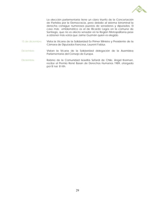                   La elección parlamentaria tiene un claro triunfo de la Concertación
                  de Partidos por la Democracia, pero debido al sistema binominal la
                  derecha consigue numerosos puestos de senadores y diputados. El
                  caso más emblemático es el de Ricardo Lagos en la comuna de
                  Santiago, que no es electo senador en la Región Metropolitana pese
                  a obtener más votos que Jaime Guzmán quien es elegido.

15 de diciembre   Visita la Vicaría de la Solidaridad Ex Primer Ministro y Presidente de la
                  Cámara de Diputados francesa, Laurent Fabius.

Diciembre         Visitan la Vicaría de la Solidaridad delegación de la Asamblea
                  Parlamentaria del Consejo de Europa.

Diciembre         Rabino de la Comunidad Israelita Sefardí de Chile, Angel Kreiman,
                  recibe el Premio René Bassin de Derechos Humanos 1989, otorgado
                  por B´nai B´rith.




                                          29
 