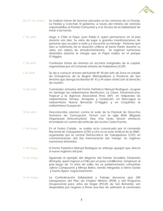 30 y 31 de marzo   Se realizan tomas de terrenos ubicados en las comunas de La Granja,
                   La Florida y Conchalí. El gobierno, a través del ministro de vivienda
                   responsabiliza al Partido Comunista y a la Vicaría de la Solidaridad de
                   instar a las tomas.

1° de abril        Llega a Chile el Papa Juan Pablo II, quien permanece en el país
                   durante seis días. Su visita da lugar a grandes manifestaciones de
                   personas que acuden a verlo y a escuchar su mensaje. Personas que
                   dan su testimonio de la situación chilena al Santo Padre durante su
                   visita, son objeto de amedrentamientos. Se registran numerosos
                   detenidos durante la Liturgia que el Papa realiza en el parque
                   O´Higgins.

1º de abril        Continúan tomas de terrenos en sectores marginales de la capital,
                   organizadas por el Comando Unitario de Pobladores (CUP).

7 de abril         Se da a conocer el texto del bando Nº 49 del Jefe de Zona en estado
                   de Emergencia de la Región Metropolitana y Provincia de San
                   Antonio que deroga los Bandos Nº 43 y 44 sobre restricción al derecho
                   de reunión.

13 de abril        Comandos armados del Frente Patriótico Manuel Rodríguez, ocupan
                   en Santiago las radioemisoras Beethoven, La Clave, Panamericana,
                   Tropical y la Agencia Associated Press (AP); en Valparaíso las
                   radioemisoras Tiempo, Amapola y Fundación; en Rancagua la
                   radioemisora Nueva Bernardo O´Higgins y en Coquimbo la
                   radioemisora Guayacán.

18 de abril        Desconocidos atentan contra la sede de la Pastoral de Derechos
                   Humanos de Concepción. Firman con la sigla BOA (Brigada
                   Organizada Anticomunista). Días más tarde, lanzan artefacto
                   incendiario en contra del vehículo del vicario Carlos Puente.

1º de mayo         En el Teatro Cariola se realiza acto convocado por el comando
                   Nacional de Trabajadores (CNT) y otro en la sede sindical de la ANEF,
                   organizado por la central Democrática de Trabajadores (CDT) en
                   conmemoración del Día Internacional del Trabajo. Se registran
                   numerosos detenidos.

1º de mayo         El Frente Patriótico Manuel Rodríguez se atribuye apagón que afecta
                   a nueve regiones del país.

12 de mayo         Siguiendo el ejemplo del dirigente del Partido Socialista Clodomiro
                   Almeyda, quien ingresa a Chile por un paso cordillerano, reingresan al
                   país luego de 13 años de exilio, las ex parlamentarias comunistas
                   Julieta Campusano y Mireya Baltra, siendo relegadas a Sierra Gorda
                    y Puerto Aysén, respectivamente.

14 de mayo         La Confederación Solidaridad y Trabajo denuncia que 200
                   trabajadores del Plan de Empleo Mínimo (PEM) y del Programa
                   Ocupacional para Jefes de Hogar (POJH) de San Bernardo, son
                   despedidos por negarse a firmar una lista de adhesión al centenario



                                           5
 