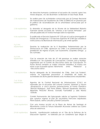 de derechos humanos condenan el secuestro de coronel, quien tres
                   meses después, -el 2 de diciembre- es liberado en Sao Paulo, Brasil.

2 de septiembre    Se realiza paro de actividades convocado por el Consejo Nacional
                   de Federaciones de Estudiantes de Chile (CONFECH) en protesta por
                   la política de racionalización de la universidad convocada por el
                   gobierno.

3 de septiembre    Es detenido el abogado de la Vicaría de la Solidaridad Roberto
                   Garretón siendo acusado de “ofensas a las Fuerzas Armadas”, por
                   artículo publicado en revista mensaje sobre la represión.

4 de septiembre    Es publicado el Decreto Supremo Nº 1225 por el cual es prorrogado el
                   Estado de Emergencia. Y el decreto Supremo Nº 6189 que establece
                   restricciones a la libertad de información y de emitir opinión.

4 y 5 de
Septiembre         Durante la realización de la II Asamblea Parlamentaria por la
                   Democracia en Chile, aparecen en Chile 3 ex parlamentarios con
                   prohibición de ingreso al país, Luis Guastavino, Leopoldo Ortega , y
                   Eric Schnake.

4 y 5 de
Septiembre         Con la votación de más de 47 mil personas se realiza votación
                   simbólica en las ciudades de Concepción, Coronel, Lota y Hualqui,
                   organizada por el Comité de Elecciones Libres de Concepción. En
                   Punta Arenas también se realiza votación simbólica. El motivo era
                   instar a que el pueblo optara libremente entre    “Plebiscito”  y
                   “Elecciones Libres”.

7 de septiembre    Rector delegado de la Universidad de Chile, José Luis Federici,
                   ordena “la suspensión preventiva” e indefinida de todas las
                   actividades de dicho plantel debido a las movilizaciones estudiantiles.

7 al 10 de
Septiembre         Agentes de la Central Nacional de Informaciones (C.N.I.) en
                   represalia por el secuestro del coronel Carreño, detienen y hacen
                    desaparecer a cinco jóvenes pertenecientes al Frente Patriótico
                    Manuel Rodríguez, José Peña Maltes, Manuel Sepúlveda Sánchez,
                   Alejandro Pinochet Arenas, Gonzalo Fuenzalida y Julio Muñoz
                    Otárola.

9 de septiembre    Comité Permanente del Episcopado solicita al Supremo Gobierno
                   que autorice regreso al país de sacerdotes franceses expulsados
                   Pierre Dubois, Jaime Lancelot y Daniel Carouette.

14 de septiembre   Con una masiva acción en la Plaza de Armas de Santiago el
                   Movimiento contra la Tortura Sebastián Acevedo celebra sus cuatro
                   años de existencia.

24 de septiembre   Durante manifestación realizada en el “Día de la Defensa de la
                   Educación Superior”, es baleada por un carabinero que dirigía el



                                           9
 