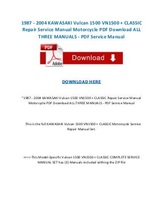 1987 - 2004 KAWASAKI Vulcan 1500 VN1500 + CLASSIC
Repair Service Manual Motorcycle PDF Download ALL
THREE MANUALS - PDF Service Manual

DOWNLOAD HERE

"1987 - 2004 KAWASAKI Vulcan 1500 VN1500 + CLASSIC Repair Service Manual
Motorcycle PDF Download ALL THREE MANUALS - PDF Service Manual

This is the full KAWASAKI Vulcan 1500 VN1500 + CLASSIC Motorcycle Service
Repair Manual Set.

>>>> This Model-Specific Vulcan 1500 VN1500 + CLASSIC COMPLETE SERVICE
MANUAL SET has (3) Manuals included withing the ZIP file

 