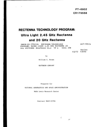 PT-6902

                                                                                      CR179558




RECTENNA                 TECHNOLOGY                             PROGRAM:

 Ultra        Light           2.45             GHz          Rectenna
              and     20         GHz            Rectenna
 {_ASA-C[_-    179558)          REC_I_NA             _I _( Id_CLOG¥                          N87-1955_
_OG_AM:        ULTRA       IIGH_I    _.45           GH2    I_£C_IENNA     20
G£z   RECT£NNA        (Raytheon              Co.)       c_8 [c     CSCL        20N
                                                                                             Unclas
                                                                                     G3/32   436_8


                                        by

                            William      C.    Brown



                             RAYTHEON        COMPANY




                               Prepared         for

      NATIONAL    AERONAUTICS         AND      SPACE     ADMINISTRATION

                    NASA     Lewis    Research         Center




                           Contract     NAS3-22764
 