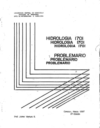 UNIVERSIDAD CENTRAL DE VENEZUELA
      FACULTAD DE INGENIERIA
OPTO. O; METEOROLOGIA E HIOROLOGIA




                                                         . ,


                                     HIDROLOGIA 1701:
                                           HIDROLOGIA          1701
                                            HIDROLOGIA 1701

                                      'í    PROBLEMARIO'
                                           PROBLEMARIO
                                     PROBLEMARIO




                                                Comeos, Marzo 1.987
                                                     29 Edición
Prof. Joime Venturo R.
                                                                          I
                                                                          I
                                                                      )
 