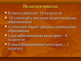 ППееддааггооггии шшккооллыы 
 ВВ шшккооллее ррааббооттааеетт 1144 ппееддааггооггоовв 
 1100 ууччииттееллеейй сс ввыыссшшиимм ппееддааггооггииччеессккиимм 
ооббррааззооввааннииеемм 
 44 ууччииттееллеейй ииммееюютт ссррееддннееее ссппееццииааллььннооее 
ооббррааззооввааннииее 
 II ккввааллииффииккааццииооннннааяя ккааттееггоорриияя –– 88 
ппееддааггооггоовв 
 IIII ккввааллииффииккааццииооннннааяя ккааттееггоорриияя –– 33 
ппееддааггооггаа 
 