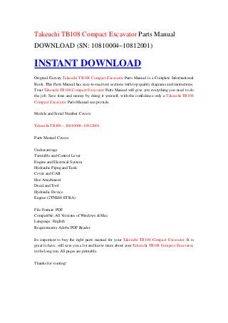 Takeuchi TB108 Compact Excavator Parts Manual
DOWNLOAD (SN: 10810004~10812001)

INSTANT DOWNLOAD
Original Factory Takeuchi TB108 Compact Excavator Parts Manual is a Complete Informational
Book. This Parts Manual has easy-to-read text sections with top quality diagrams and instructions.
Trust Takeuchi TB108 Compact Excavator Parts Manual will give you everything you need to do
the job. Save time and money by doing it yourself, with the confidence only a Takeuchi TB108
Compact Excavator Parts Manual can provide.

Models and Serial Number Covers:

Takeuchi TB108 – 10810004~10812001

Parts Manual Covers:

Undercarriage
Turntable and Control Lever
Engine and Electrical System
Hydraulic Pipng and Tank
Cover and CAB
Hoe Attachment
Decal and Tool
Hydraulic Device
Engine (2TNE68-ETBA)

File Format: PDF
Compatible: All Versions of Windows & Mac
Language: English
Requirements: Adobe PDF Reader

Its important to buy the right parts manual for your Takeuchi TB108 Compact Excavator. It is
great to have, will save you a lot and know more about your Takeuchi TB108 Compact Excavator,
in the long run. All pages are printable.

Thanks for visiting!
 