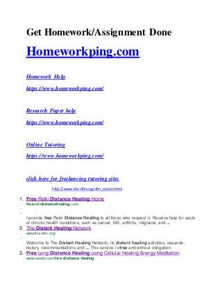 Get Homework/Assignment Done
Homeworkping.com
Homework Help
https://www.homeworkping.com/
Research Paper help
https://www.homeworkping.com/
Online Tutoring
https://www.homeworkping.com/
click here for freelancing tutoring sites
http://www.the-dhn.org/dhn_recruit.html
1. Free Reiki Distance Healing-Home
freereikidistancehealing.com/
o
o
I provide free Reiki Distance Healing to all those who request it. Receive help for acute
or chronic health conditions, such as cancer, MS, arthritis, migraine, and ...
2. The Distant Healing Network
www.the-dhn.org/
o
Welcome to The Distant Healing Network, its distant healing activities, requests,
history, recommendations and ... This service is free and without obligation.
3. Free Long Distance Healing using Cellular Healing Energy Meditation
www.vanati.com/free-distance-healing
 