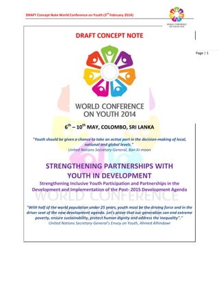DRAFT Concept Note World Conference on Youth (3rd
February 2014)
Page | 1
DRAFT CONCEPT NOTE
6th
– 10th
MAY, COLOMBO, SRI LANKA
"Youth should be given a chance to take an active part in the decision-making of local,
national and global levels."
United Nations Secretary-General, Ban Ki-moon
STRENGTHENING PARTNERSHIPS WITH
YOUTH IN DEVELOPMENT
Strengthening Inclusive Youth Participation and Partnerships in the
Development and Implementation of the Post- 2015 Development Agenda
"With half of the world population under 25 years, youth must be the driving force and in the
driver seat of the new development agenda. Let's prove that our generation can end extreme
poverty, ensure sustainability, protect human dignity and address the inequality"."
United Nations Secretary-General’s Envoy on Youth, Ahmed Alhindawi
 