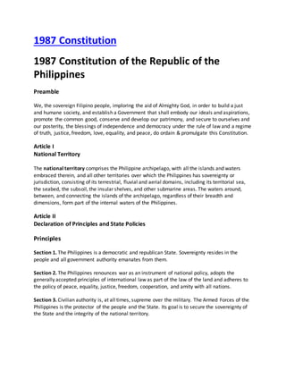 1987 Constitution
1987 Constitution of the Republic of the
Philippines
Preamble
We, the sovereign Filipino people, imploring the aid of Almighty God, in order to build a just
and humane society, and establish a Government that shall embody our ideals and aspirations,
promote the common good, conserve and develop our patrimony, and secure to ourselves and
our posterity, the blessings of independence and democracy under the rule of law and a regime
of truth, justice, freedom, love, equality, and peace, do ordain & promulgate this Constitution.
Article I
National Territory
The national territory comprises the Philippine archipelago, with all the islands and waters
embraced therein, and all other territories over which the Philippines has sovereignty or
jurisdiction, consisting of its terrestrial, fluvial and aerial domains, including its territorial sea,
the seabed, the subsoil, the insular shelves, and other submarine areas. The waters around,
between, and connecting the islands of the archipelago, regardless of their breadth and
dimensions, form part of the internal waters of the Philippines.
Article II
Declaration of Principles and State Policies
Principles
Section 1. The Philippines is a democratic and republican State. Sovereignty resides in the
people and all government authority emanates from them.
Section 2. The Philippines renounces war as an instrument of national policy, adopts the
generally accepted principles of international law as part of the law of the land and adheres to
the policy of peace, equality, justice, freedom, cooperation, and amity with all nations.
Section 3. Civilian authority is, at all times, supreme over the military. The Armed Forces of the
Philippines is the protector of the people and the State. Its goal is to secure the sovereignty of
the State and the integrity of the national territory.
 
