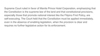 Supreme Court ruled in favor of Manila Prince Hotel Corporation, emphasizing that
the Constitution is the supreme law of the land and that constitutional provisions,
especially those that promote national interest like the Filipino First Policy, are
self-executing. The Court held that the Constitution must be applied immediately,
even in the absence of enabling legislation, when the provision is clear and
requires no further legislative action for its enforcement.
 