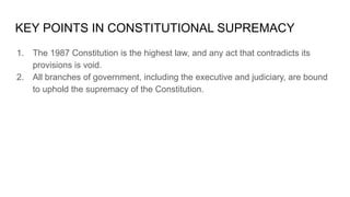 KEY POINTS IN CONSTITUTIONAL SUPREMACY
1. The 1987 Constitution is the highest law, and any act that contradicts its
provisions is void.
2. All branches of government, including the executive and judiciary, are bound
to uphold the supremacy of the Constitution.
 